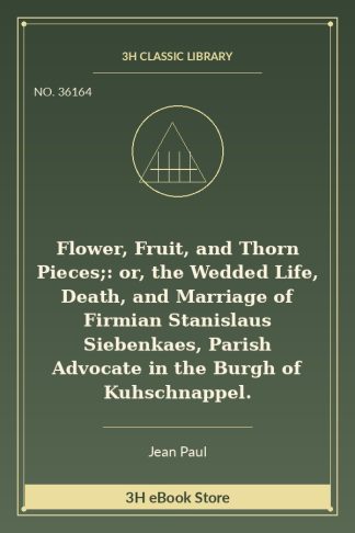 Flower, Fruit, and Thorn Pieces;: or, the Wedded Life, Death, and Marriage of Firmian Stanislaus Siebenkaes, Parish Advocate in the Burgh of Kuhschnappel.