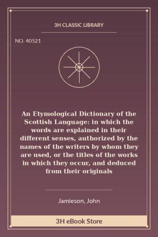 An Etymological Dictionary of the Scottish Language: in which the words are explained in their different senses, authorized by the names of the writers by whom they are used, or the titles of the works in which they occur, and deduced from their originals