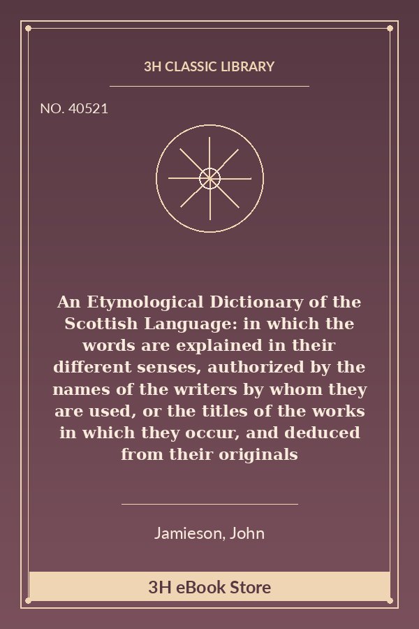 An Etymological Dictionary of the Scottish Language: in which the words are explained in their different senses, authorized by the names of the writers by whom they are used, or the titles of the works in which they occur, and deduced from their originals