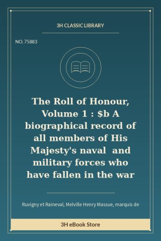 The Roll of Honour, Volume 1 : $b A biographical record of all members of His Majesty's naval and military forces who h